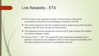 Link Reliability - ETX
 ETX metric is the expected number of transmission required to
successfully transmit and acknowledge a packet on the link
 This metric regards to the link reliability level to select parent that provides
delivery with the least number of transmission.
 The objective function decide the minimum-ETX path indicate the reliable
connection between nodes.
 formula: ETX= 1 / (Df * Dr) where Df is the measured probability that a
packet is received by the neighbor and Dr is the measured probability that
the acknowledgment packet is successfully received.
 