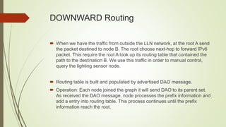 DOWNWARD Routing
 When we have the traffic from outside the LLN network, at the root A send
the packet destined to node B. The root choose next-hop to forward IPv6
packet. This require the root A look up its routing table that contained the
path to the destination B. We use this traffic in order to manual control,
query the lighting sensor node.
 Routing table is built and populated by advertised DAO message.
 Operation: Each node joined the graph it will send DAO to its parent set.
As received the DAO message, node processes the prefix information and
add a entry into routing table. This process continues until the prefix
information reach the root.
 