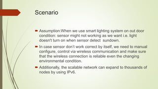 Scenario
 Assumption:When we use smart lighting system on out door
condition: sensor might not working as we want i.e. light
doesn't turn on when sensor detect sundown.
 In case sensor don’t work correct by itself, we need to manual
configure, control via wireless communication and make sure
that the wireless connection is reliable even the changing
environmental condition.
 Additionally, the scalable network can expand to thousands of
nodes by using IPv6.
 