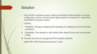 Solution
o Goal: Build a wireless sensor network embedded Internet allow to manual
configuring, control, monitoring the lights system via Internet  using IPv6
is identifier for sensor nodes.
o Criteria:
1. Flexibility: Change configuring the topology for adapting to environmental
conditions.
2. Scalability: The network is still stable when extend more and more sensor
nodes.
 Provide services to manage the IPv6 wireless network
called RPL (IPv6 Routing protocol for LLNs)
 