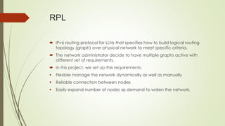 RPL
 IPv6 routing protocol for LLNs that specifies how to build logical routing
topology (graph) over physical network to meet specific criteria.
 The network administrator decide to have multiple graphs active with
different set of requirements.
 In this project, we set up the requirements:
 Flexible manage the network dynamically as well as manually
 Reliable connection between nodes
 Easily expand number of nodes as demand to widen the network.
 