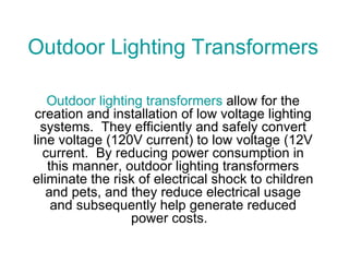 Outdoor Lighting Transformers Outdoor lighting transformers  allow for the creation and installation of low voltage lighting systems.  They efficiently and safely convert line voltage (120V current) to low voltage (12V current.  By reducing power consumption in this manner, outdoor lighting transformers eliminate the risk of electrical shock to children and pets, and they reduce electrical usage and subsequently help generate reduced power costs.   