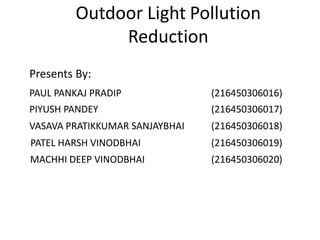 Outdoor Light Pollution
Reduction
Presents By:
PAUL PANKAJ PRADIP
VASAVA PRATIKKUMAR SANJAYBHAI
PATEL HARSH VINODBHAI
MACHHI DEEP VINODBHAI
PIYUSH PANDEY
(216450306016)
(216450306017)
(216450306018)
(216450306019)
(216450306020)
 