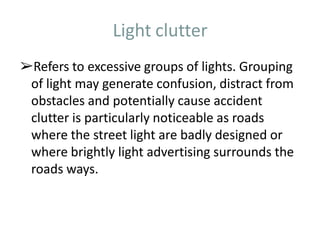 Light clutter
➢Refers to excessive groups of lights. Grouping
of light may generate confusion, distract from
obstacles and potentially cause accident
clutter is particularly noticeable as roads
where the street light are badly designed or
where brightly light advertising surrounds the
roads ways.
 