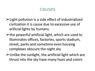 causes
➢Light pollution is a side effect of industrialized
civilization it is cause due to excessive use of
arificial lights by humans.
➢the powerful artificial light, which are used to
illuminates offices, factories, sports stadium,
street, parks and sometime even housing
complexes obscure the night sky
➢Unlike the sunlight, the artificial light which are
thrust into the sky have many hues and colors
 
