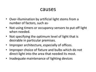 causes
• Over-illumination by artificial light stems from a
number of factors, such as-
Not using timers or occupancy sensors to put off light
when needed.
Not specifying the optimum level of light that is
desirable in particular premises.
Improper architecture, especially of offices.
Improper choice of fixture and bulbs which do not
direct light into the area that needed its most.
Inadequate maintenance of lighting devices
•
•
•
•
•
 