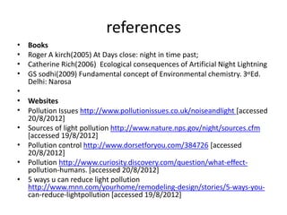 references
•
•
•
•
Books
Roger A kirch(2005) At Days close: night in time past;
Catherine Rich(2006) Ecological consequences of Artificial Night Lightning
GS sodhi(2009) Fundamental concept of Environmental chemistry. 3rdEd.
Delhi: Narosa
•
•
•
Websites
Pollution Issues http://www.pollutionissues.co.uk/noiseandlight [accessed
20/8/2012]
Sources of light pollution http://www.nature.nps.gov/night/sources.cfm
[accessed 19/8/2012]
Pollution control http://www.dorsetforyou.com/384726 [accessed
20/8/2012]
Pollution http://www.curiosity.discovery.com/question/what-effect-
pollution-humans. [accessed 20/8/2012]
5 ways u can reduce light pollution
http://www.mnn.com/yourhome/remodeling-design/stories/5-ways-you-
can-reduce-lightpollution [accessed 19/8/2012]
•
•
•
•
 