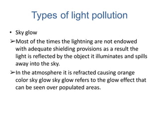Types of light pollution
• Sky glow
➢Most of the times the lightning are not endowed
with adequate shielding provisions as a result the
light is reflected by the object it illuminates and spills
away into the sky.
➢In the atmosphere it is refracted causing orange
color sky glow sky glow refers to the glow effect that
can be seen over populated areas.
 
