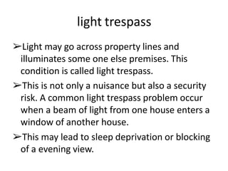 light trespass
➢Light may go across property lines and
illuminates some one else premises. This
condition is called light trespass.
➢This is not only a nuisance but also a security
risk. A common light trespass problem occur
when a beam of light from one house enters a
window of another house.
➢This may lead to sleep deprivation or blocking
of a evening view.
 