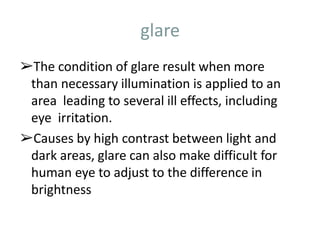 glare
➢The condition of glare result when more
than necessary illumination is applied to an
area leading to several ill effects, including
eye irritation.
➢Causes by high contrast between light and
dark areas, glare can also make difficult for
human eye to adjust to the difference in
brightness
 