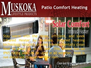 Patio Comfort Heating
Stay warm with the clean, efficient, and sleek
Infrared Heater by Muskoka. Infrared heating
technology instantly creates environmentally clean
heat to areas up to 18 feet. This heater has an
IP65 rating and can be used in all weather, heat is
not disbursed through wind or rain.
 