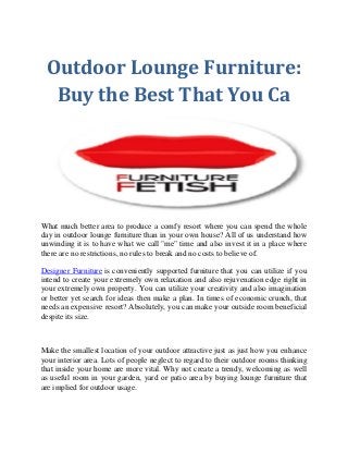 Outdoor Lounge Furniture:
Buy the Best That You Ca
What much better area to produce a comfy resort where you can spend the whole
day in outdoor lounge furniture than in your own house? All of us understand how
unwinding it is to have what we call "me" time and also invest it in a place where
there are no restrictions, no rules to break and no costs to believe of.
Designer Furniture is conveniently supported furniture that you can utilize if you
intend to create your extremely own relaxation and also rejuvenation edge right in
your extremely own property. You can utilize your creativity and also imagination
or better yet search for ideas then make a plan. In times of economic crunch, that
needs an expensive resort? Absolutely, you can make your outside room beneficial
despite its size.
Make the smallest location of your outdoor attractive just as just how you enhance
your interior area. Lots of people neglect to regard to their outdoor rooms thinking
that inside your home are more vital. Why not create a trendy, welcoming as well
as useful room in your garden, yard or patio area by buying lounge furniture that
are implied for outdoor usage.
 