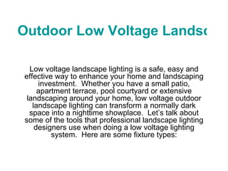 Outdoor Low Voltage Landscape Lighting Low voltage landscape lighting is a safe, easy and effective way to enhance your home and landscaping investment.  Whether you have a small patio, apartment terrace, pool courtyard or extensive landscaping around your home, low voltage outdoor landscape lighting can transform a normally dark space into a nighttime showplace.  Let’s talk about some of the tools that professional landscape lighting designers use when doing a low voltage lighting system.  Here are some fixture types: 
