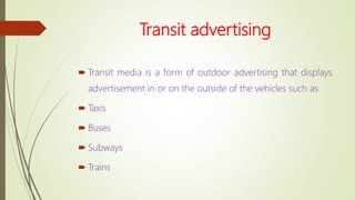 Transit advertising
 Transit media is a form of outdoor advertising that displays
advertisement in or on the outside of the vehicles such as
 Taxis
 Buses
 Subways
 Trains
 