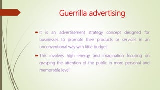 Guerrilla advertising
 It is an advertisement strategy concept designed for
businesses to promote their products or services in an
unconventional way with little budget.
 This involves high energy and imagination focusing on
grasping the attention of the public in more personal and
memorable level.
 