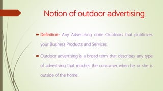 Notion of outdoor advertising
 Definition- Any Advertising done Outdoors that publicizes
your Business Products and Services.
 Outdoor advertising is a broad term that describes any type
of advertising that reaches the consumer when he or she is
outside of the home.
 