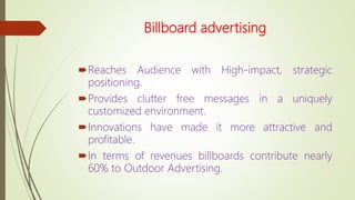 Billboard advertising
Reaches Audience with High-impact, strategic
positioning.
Provides clutter free messages in a uniquely
customized environment.
Innovations have made it more attractive and
profitable.
In terms of revenues billboards contribute nearly
60% to Outdoor Advertising.
 