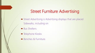 Street Furniture Advertising
 Street Advertising is Advertising displays that are placed
Sidewalks, including on
 Bus Shelters
 Telephone Kiosks
 Benches & Furniture.
 