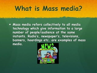 What is Mass media?

 Mass media refers collectively to all media
  technology which give information to a large
  number of people/audience at the same
  instants. Radio’s, newspaper’s, televisions,
  banners, hoardings etc. are examples of mass
  media.
 