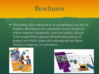 Brochures

 Brochures (also referred to as pamphlets) are sort of
  leaflets. Brochures are commonly found at places
  where tourists frequently visit and public places.
  You would find a person distributing pieces of
  papers on which some advertisements are there
  about a company or a product.
 