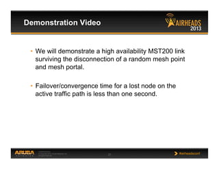 CONFIDENTIAL
© Copyright 2013. Aruba Networks, Inc.
All rights reserved 21 #airheadsconf
•  We will demonstrate a high availability MST200 link
surviving the disconnection of a random mesh point
and mesh portal.
•  Failover/convergence time for a lost node on the
active traffic path is less than one second.
Demonstration Video
 