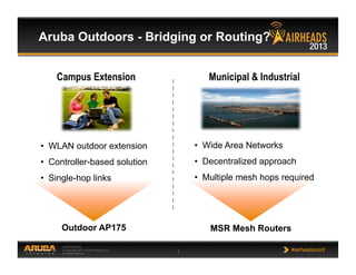CONFIDENTIAL
© Copyright 2013. Aruba Networks, Inc.
All rights reserved 3 #airheadsconf
Aruba Outdoors - Bridging or Routing?
MSR Mesh RoutersOutdoor AP175
Campus Extension Municipal & Industrial
•  WLAN outdoor extension
•  Controller-based solution
•  Single-hop links
•  Wide Area Networks
•  Decentralized approach
•  Multiple mesh hops required
 