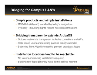 CONFIDENTIAL
© Copyright 2013. Aruba Networks, Inc.
All rights reserved 4 #airheadsconf
•  Simple products and simple installations
–  MST-200 (AirMesh) installed by today’s integrators
–  Typically - mounting rights require no extra permissions
•  Bridging transparently extends ArubaOS
–  Outdoor network is transparent to Aruba controllers and AP’s
–  Role based users and existing policies simply extended
–  Spanning Tree Algorithm used to prevent broadcast loops
•  Installation locations tend to be reachable
–  No towers or climbing installations required
–  Building roof-tops generally have some access method
Bridging for Campus LAN’s
 