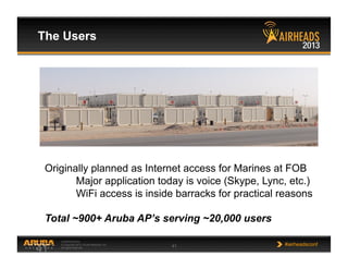 CONFIDENTIAL
© Copyright 2013. Aruba Networks, Inc.
All rights reserved 41 #airheadsconf
The Users
41
Originally planned as Internet access for Marines at FOB
Major application today is voice (Skype, Lync, etc.)
WiFi access is inside barracks for practical reasons
Total ~900+ Aruba AP’s serving ~20,000 users
 
