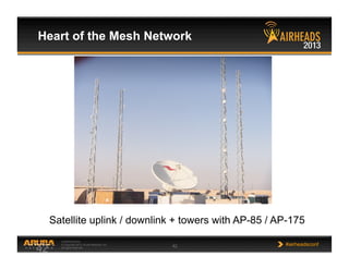 CONFIDENTIAL
© Copyright 2013. Aruba Networks, Inc.
All rights reserved 42 #airheadsconf
Heart of the Mesh Network
42
Satellite uplink / downlink + towers with AP-85 / AP-175
 