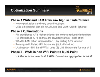 CONFIDENTIAL
© Copyright 2013. Aruba Networks, Inc.
All rights reserved 48 #airheadsconf
Optimization Summary
Phase 1 WAM and LAM links saw high self interference
–  Heavy packet loss and very poor throughput
–  Used a 5 channel plan on WAM Links and LAM (UNI III) (shared)
Phase 2 Optimizations
–  Re-provisioned AP’s higher or lower on tower to reduce interference
–  Re-provisioned AP’s so they are physically offset – best effort
–  WAM to LAM ration increased to 1:1 by adding AP’s to tower
–  Reassigned LAM (4) UNI I channels (typically indoor)
–  LAM uses (4) UNI I and WAM uses (5) UNI III channels for total of 9
Phase 3 - WAM is non WiFi Point to Multi-Point
LAM now has access to all 9 WiFi channels for aggregation to WAM
 