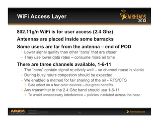 CONFIDENTIAL
© Copyright 2013. Aruba Networks, Inc.
All rights reserved 51 #airheadsconf
WiFi Access Layer
802.11g/n WiFi is for user access (2.4 Ghz)
Antennas are placed inside some barracks
Some users are far from the antenna – end of POD
–  Lower signal quality than other “cans” that are closer
–  They use lower data rates – consume more air time
There are three channels available, 1-6-11
–  The “cans” contain signal re;atively well – so channel reuse is viable
–  During busy hours congestion should be expected
–  We enabled a method for fair sharing of the air - RTS/CTS
•  Side effect on a few older devices – but great benefits
–  Any transmitter in the 2.4 Ghz band should use 1-6-11
•  To avoid unnecessary interference – policies instituted across the base
 