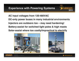 CONFIDENTIAL
© Copyright 2013. Aruba Networks, Inc.
All rights reserved 56 #airheadsconf
Experience with Powering Systems !
AC input voltages from 120-480VAC!
DC-only power buses in many industrial environments!
Injectors are outdoors too – may need hardening!!
Battery-assist for switched light poles & high masts!
Solar-assist where too costly/impractical to electrify!
 