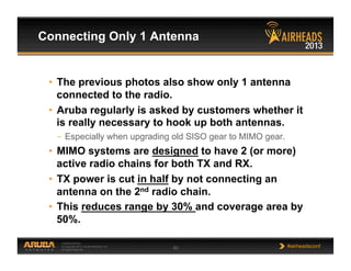 CONFIDENTIAL
© Copyright 2013. Aruba Networks, Inc.
All rights reserved 60 #airheadsconf
•  The previous photos also show only 1 antenna
connected to the radio.
•  Aruba regularly is asked by customers whether it
is really necessary to hook up both antennas.
–  Especially when upgrading old SISO gear to MIMO gear.
•  MIMO systems are designed to have 2 (or more)
active radio chains for both TX and RX.
•  TX power is cut in half by not connecting an
antenna on the 2nd radio chain.
•  This reduces range by 30% and coverage area by
50%.
Connecting Only 1 Antenna
 