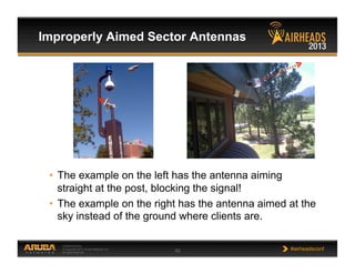 CONFIDENTIAL
© Copyright 2013. Aruba Networks, Inc.
All rights reserved 62 #airheadsconf
•  The example on the left has the antenna aiming
straight at the post, blocking the signal!
•  The example on the right has the antenna aimed at the
sky instead of the ground where clients are.
Improperly Aimed Sector Antennas
 