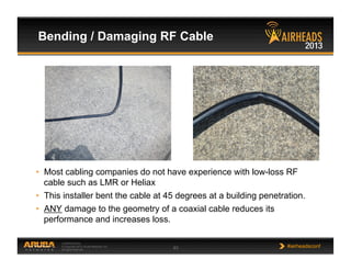 CONFIDENTIAL
© Copyright 2013. Aruba Networks, Inc.
All rights reserved 63 #airheadsconf
•  Most cabling companies do not have experience with low-loss RF
cable such as LMR or Heliax
•  This installer bent the cable at 45 degrees at a building penetration.
•  ANY damage to the geometry of a coaxial cable reduces its
performance and increases loss.
Bending / Damaging RF Cable
 