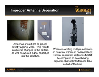 CONFIDENTIAL
© Copyright 2013. Aruba Networks, Inc.
All rights reserved 64 #airheadsconf
Improper Antenna Separation
Antennas should not be placed
directly against walls. This results
in adverse changes to the pattern,
as well as wasted signal absorbed
into the structure.
When co-locating multiple antennas
in an array, minimum horizontal and
vertical separation distances MUST
be computed to avoid having
adjacent-channel interference take
out all of the links
 