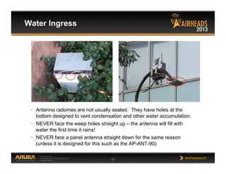 CONFIDENTIAL
© Copyright 2013. Aruba Networks, Inc.
All rights reserved 65 #airheadsconf
•  Antenna radomes are not usually sealed. They have holes at the
bottom designed to vent condensation and other water accumulation.
•  NEVER face the weep holes straight up – the antenna will fill with
water the first time it rains!
•  NEVER face a panel antenna straight down for the same reason
(unless it is designed for this such as the AP-ANT-90)
Water Ingress
 