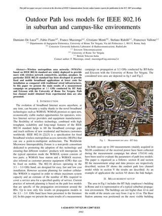 Outdoor Path loss models for IEEE 802.16
in suburban and campus-like environments
Damiano De Luca(b), Fabio Fiano(d), Franco Mazzenga(a), Cristiano Monti(b), Stefano Ridolﬁ(e), Francesco Vallone(c)
(a)
Dipartimento di Ingegneria Elettronica, University of Rome Tor Vergata, Via del Politecnico 1, 00133, Roma, Italy
(b)
Consorzio Universit`a Industria Laboratori di Radiocomunicazioni, RadioLabs
(c)
Ericsson Telecomunicazioni
(d)
University of Rome Tor Vergata
(e)
British Telecom Italia
Contact author: F. Mazzenga, email: mazzenga@ing.uniroma2.it
Abstract— Wireless metropolitan area networks (WMANs)
based on IEEE 802.16 standard are widely deployed to provide
users with wireless network connectivity, anytime, anyplace. In
particular IEEE 802.16 standard has been developed to provide
ﬁxed and mobile broadband applications at lower costs for
installation as compared with traditional wired infrastructures.
In this paper we present the main results of a measurement
campaign on propagation at 3.5 GHz conducted by BT Italy
and Ericsson with the University of Rome Tor Vergata. Path
loss channel model obtained from experimental data are also
presented.
I. INTRODUCTION
The evolution of broadband Internet access anywhere, at
any time, can became a reality thanks to the novel broadband
technologies such as WiMAX. WiMAX promises to open new,
economically viable market opportunities for operators, wire-
less Internet service providers and equipment manufacturers.
The ﬂexibility of wireless technology, combined with high
troughput, scalability and long-range features of the IEEE
802.16 standard helps to ﬁll the broadband coverage gaps
and reach millions of new residential and business customers
worldwide. IEEE 802.16 [2],[3] is a speciﬁcation for ﬁxed
broadband wireless metropolitan access networks (MANs) that
can use a point-to-multipoint architecture. The Worldwide
Microwave Interoperability Forum is a non-proﬁt consortium
dedicated to promoting the adoption of this technology and
ensuring that different vendors’ products will interoperate. In
the typical operation mode the WiMAX system consists of
two parts: a WiMAX base station and a WiMAX receiver,
also referred as customer premise equipment (CPE) that can
be ﬁxed on mobile. The 802.16 devices operating in the
3.5 − 3.8 GHz band, are designed for easy, fast and low cost
installation. However accurate planning for outdoor cellular-
like WMAN is required in order to obtain maximum system
capacity and an estimate of the number of BSs required to
cover a service area for a speciﬁed quality of service. Current
practice of network planning is based on the path loss models
that are speciﬁc of the propagation environment around the
BSs. Up to now only few results on propagation models in
the 3.5 − 3.8 GHz band have been presented in the literature
[4]. In this paper we present the main results of a measurement
campaign on propagation at 3.5 GHz conducted by BT-Italia
and Ericsson with the University of Rome Tor Vergata. The
considered tests area are depicted in ﬁg.1 and Fig.2.
Fig. 1. Measurement test area - BT Italy
In both cases up to 200 measurements (mainly acquired in
NLOS conditions) of the received power have been collected
during the measurement campaign but about 170/180 only
have been used to evaluate the parameters of path loss models.
The paper is organized as a follows: section II and section
III the measurement setup and data process are respectively
described; section IV shows the outdoor path loss channel
model while in section V the results are described. As an
example of application the section VI shows the link budget.
II. MEASUREMENT SETUP
The area in Fig.1 includes the BT Italy employee’s building
in Rome and it is representative of a typical suburban propaga-
tion environment. The buildings are not higher than 43 m and
the width of the streets can vary from 4 up to 10 m. The Base
Station antenna was positioned on the most visible building
1-4244-0353-7/07/$25.00 ©2007 IEEE
This full text paper was peer reviewed at the direction of IEEE Communications Society subject matter experts for publication in the ICC 2007 proceedings.
4902
 