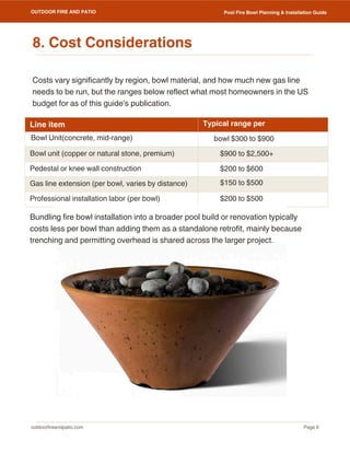 outdoorfireandpatio.com
OUTDOOR FIRE AND PATIO
Page 9
Pool Fire Bowl Planning & Installation Guide
Costs vary significantly by region, bowl material, and how much new gas line
needs to be run, but the ranges below reflect what most homeowners in the US
budget for as of this guide's publication.
Line item
Bowl unit (copper or natural stone, premium)
Pedestal or knee wall construction
Gas line extension (per bowl, varies by distance)
Professional installation labor (per bowl)
Typical range per
$900 to $2,500+
$200 to $600
$150 to $500
$200 to $500
Bundling fire bowl installation into a broader pool build or renovation typically
costs less per bowl than adding them as a standalone retrofit, mainly because
trenching and permitting overhead is shared across the larger project.
8. Cost Considerations
Bowl Unit(concrete, mid-range) bowl $300 to $900
 