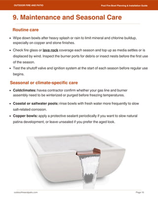 outdoorfireandpatio.com
OUTDOOR FIRE AND PATIO
Page 10
Pool Fire Bowl Planning & Installation Guide
Routine care
Seasonal or climate-specific care
Wipe down bowls after heavy splash or rain to limit mineral and chlorine buildup,
especially on copper and stone finishes.
Check fire glass or lava rock coverage each season and top up as media settles or is
displaced by wind. Inspect the burner ports for debris or insect nests before the first use
of the season.
Test the shutoff valve and ignition system at the start of each season before regular use
begins.
Coldclimates: havea contractor confirm whether your gas line and burner
assembly need to be winterized or purged before freezing temperatures.
Coastal or saltwater pools: rinse bowls with fresh water more frequently to slow
salt-related corrosion.
Copper bowls: apply a protective sealant periodically if you want to slow natural
patina development, or leave unsealed if you prefer the aged look.
9. Maintenance and Seasonal Care
 