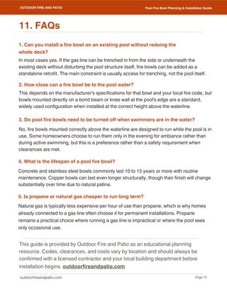 outdoorfireandpatio.com
OUTDOOR FIRE AND PATIO
This guide is provided by Outdoor Fire and Patio as an educational planning
resource. Codes, clearances, and costs vary by location and should always be
confirmed with a licensed contractor and your local building department before
installation begins. outdoorfireandpatio.com
Page 12
Pool Fire Bowl Planning & Installation Guide
Natural gas is typically less expensive per hour of use than propane, which is why homes
already connected to a gas line often choose it for permanent installations. Propane
remains a practical choice where running a gas line is impractical or where the pool sees
only occasional use.
11. FAQs
1. Can you install a fire bowl on an existing pool without redoing the
whole deck?
In most cases yes. If the gas line can be trenched in from the side or underneath the
existing deck without disturbing the pool structure itself, fire bowls can be added as a
standalone retrofit. The main constraint is usually access for trenching, not the pool itself.
2. How close can a fire bowl be to the pool water?
This depends on the manufacturer's specifications for that bowl and your local fire code, but
bowls mounted directly on a bond beam or knee wall at the pool's edge are a standard,
widely used configuration when installed at the correct height above the waterline.
3. Do pool fire bowls need to be turned off when swimmers are in the water?
No, fire bowls mounted correctly above the waterline are designed to run while the pool is in
use. Some homeowners choose to run them only in the evening for ambiance rather than
during active swimming, but this is a preference rather than a safety requirement when
clearances are met.
4. What is the lifespan of a pool fire bowl?
Concrete and stainless steel bowls commonly last 10 to 15 years or more with routine
maintenance. Copper bowls can last even longer structurally, though their finish will change
substantially over time due to natural patina.
5. Is propane or natural gas cheaper to run long term?
 