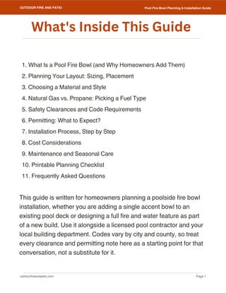 outdoorfireandpatio.com
OUTDOOR FIRE AND PATIO
Page 1
Pool Fire Bowl Planning & Installation Guide
1. What Is a Pool Fire Bowl (and Why Homeowners Add Them)
2. Planning Your Layout: Sizing, Placement
3. Choosing a Material and Style
4. Natural Gas vs. Propane: Picking a Fuel Type
5. Safety Clearances and Code Requirements
6. Permitting: What to Expect?
7. Installation Process, Step by Step
8. Cost Considerations
9. Maintenance and Seasonal Care
10. Printable Planning Checklist
11. Frequently Asked Questions
This guide is written for homeowners planning a poolside fire bowl
installation, whether you are adding a single accent bowl to an
existing pool deck or designing a full fire and water feature as part
of a new build. Use it alongside a licensed pool contractor and your
local building department. Codes vary by city and county, so treat
every clearance and permitting note here as a starting point for that
conversation, not a substitute for it.
What's Inside This Guide
 