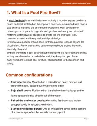 outdoorfireandpatio.com
OUTDOOR FIRE AND PATIO
Page 2
Pool Fire Bowl Planning & Installation Guide
A pool fire bowl is a small fire feature, typically a round or square bowl on a
raised pedestal, installed on the edge of a pool deck, on a raised wall, or on a
baja shelf so the flame sits at or near the waterline. Most bowls run on
natural gas or propane through a buried gas line, and many are paired with
matching water bowls or scuppers to create the fire-and-water look,
common in resort and luxury residential pool design.
Fire bowls are popular around pools for three practical reasons beyond the
visual effect. Firstly, they extend usable evening hours around the water,
secondly, they add
ambient warmth to a pool deck without the footprint of a full fire pit and thirdly,
as they are elevated on a pedestal or wall, they keep the open flame
away from bare feet and pool furniture, which matters for both comfort and
safety.
Perimeter bowls: Mounted on a raised bond beam or knee wall
around the pool, spaced evenly along one edge.
Baja shelf bowls: Positioned on the shallow tanning ledge so the
flame appears to rise directly out of the water.
Paired fire and water bowls: Alternating fire bowls and water-
scupper bowls for resort-style rhythm.
Standalone corner bowls: One or two accent bowls at the corners
of a pool or spa, often the lowest-cost entry point.
Common configurations
1. What Is a Pool Fire Bowl?
 