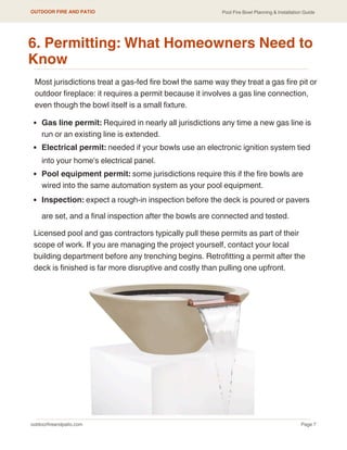 Gas line permit: Required in nearly all jurisdictions any time a new gas line is
run or an existing line is extended.
Electrical permit: needed if your bowls use an electronic ignition system tied
into your home's electrical panel.
Pool equipment permit: some jurisdictions require this if the fire bowls are
wired into the same automation system as your pool equipment.
Inspection: expect a rough-in inspection before the deck is poured or pavers
are set, and a final inspection after the bowls are connected and tested.
outdoorfireandpatio.com
OUTDOOR FIRE AND PATIO
Page 7
Pool Fire Bowl Planning & Installation Guide
6. Permitting: What Homeowners Need to
Know
Licensed pool and gas contractors typically pull these permits as part of their
scope of work. If you are managing the project yourself, contact your local
building department before any trenching begins. Retrofitting a permit after the
deck is finished is far more disruptive and costly than pulling one upfront.
Most jurisdictions treat a gas-fed fire bowl the same way they treat a gas fire pit or
outdoor fireplace: it requires a permit because it involves a gas line connection,
even though the bowl itself is a small fixture.
 