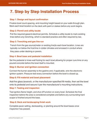 outdoorfireandpatio.com
OUTDOOR FIRE AND PATIO
Page 8
Pool Fire Bowl Planning & Installation Guide
Step 1: Design and layout confirmation
Step 7: Testing and inspection
Step 2: Permit and utility locate
Step 3: Trenching and gas line run
Step 5: Burner and ignition connection
Step 6: Fill material and bowl placement
Step 8: Deck and landscaping finish work
Step 4: Bowl base and pedestal installation
Complete paver setting, decksealing, or planting around the bowl bases once
inspection has passed.
Finalize bowl count,spacing, and mounting height based on your walk-through plan.
Mark each bowl location on the deck with paint or stakes before any work begins.
Test ignition,flame height, and shut off function on every bowl. Schedule the final
inspection before the area is considered complete and before any surrounding hard
scape is finished around the base.
Set the pedestal or knee wall footing for each bowl,allowing for proper cure time on any
poured concrete before the bowl itself is mounted.
Add fire glass,lavarock, or the manufacturer-specified fill media, then set the bowl
onto its pedestal and secure it per the manufacturer's mounting instructions.
Trench from the gas source(meter or existing line)to each bowl location. Lines are
typically run below the frost line in colder climates and encased in conduit where
Pull the required gasand electrical permits. Schedule a utility locate to mark existing
lines before any trenching, which is standard practice and often required by law.
Connect the burner assembly to the gasline and, if applicable, wire the electronic
ignition system. Pressure-test every connection before the bowl is closed up.
7. Step by Step Installation Process
they pass under decking or pavers.
 
