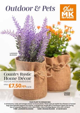 Outdoor & Pets
FAUX PLANT IN HESSIAN BAG
A wholesome, rustic and vintage answer to house plants. These cute yet stylish faux flowers in hessian
bags look beautiful against any interior. A gorgeously simple gift or homeware option this Spring.
Size of Lavender Blossom: H19 x W8 x D9cm. Size of Orange Bloom: H16 x W7 x D10cm.
11999 LAVENDER BLOSSOM 12000 ORANGE BLOOM £7.50/€9 EACH
Country Rustic
Home Décor
FAUXPLANTINHESSIANBAG
£7.50/€9
ONLY
EACH
LAVENDER
BLOSSOM
ORANGE
BLOOM
 