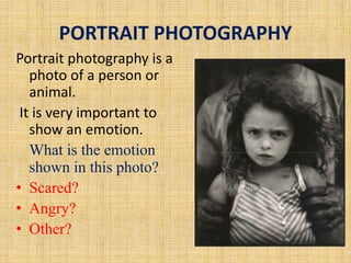 PORTRAIT PHOTOGRAPHY
Portrait photography is a
photo of a person or
animal.
It is very important to
show an emotion.
What is the emotion
shown in this photo?
• Scared?
• Angry?
• Other?
 