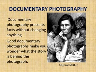 DOCUMENTARY PHOTOGRAPHY
Documentary
photography presents
facts without changing
anything.
Good documentary
photographs make you
wonder what the story
is behind the
photograph.
Migrant Mother
 