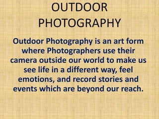 OUTDOOR
PHOTOGRAPHY
Outdoor Photography is an art form
where Photographers use their
camera outside our world to make us
see life in a different way, feel
emotions, and record stories and
events which are beyond our reach.
 