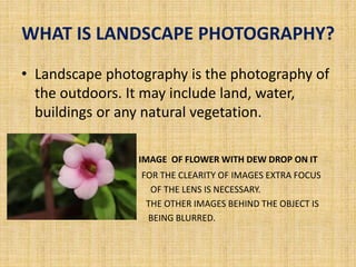 WHAT IS LANDSCAPE PHOTOGRAPHY?
• Landscape photography is the photography of
the outdoors. It may include land, water,
buildings or any natural vegetation.
• IMAGE OF FLOWER WITH DEW DROP ON IT
• FOR THE CLEARITY OF IMAGES EXTRA FOCUS
• OF THE LENS IS NECESSARY.
• THE OTHER IMAGES BEHIND THE OBJECT IS
• BEING BLURRED.
 